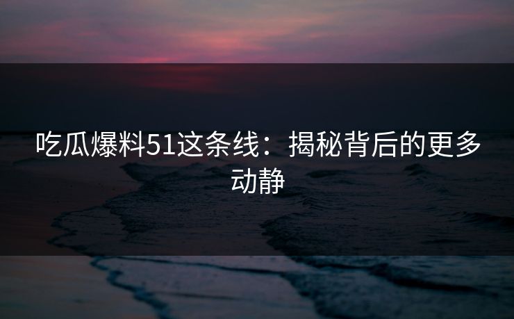 吃瓜爆料51这条线：揭秘背后的更多动静